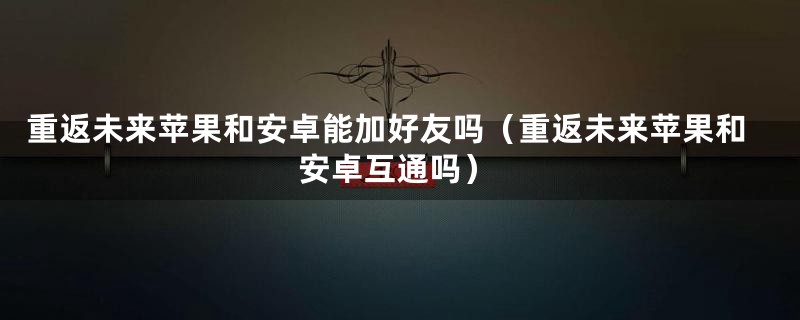 重返未来苹果和安卓能加好友吗（重返未来苹果和安卓互通吗）