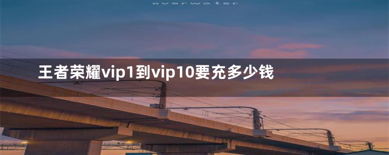 王者荣耀vip1到vip10要充多少钱