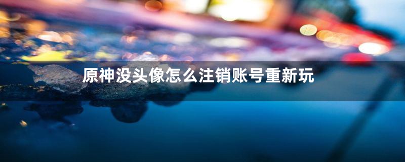 原神没头像怎么注销账号重新玩