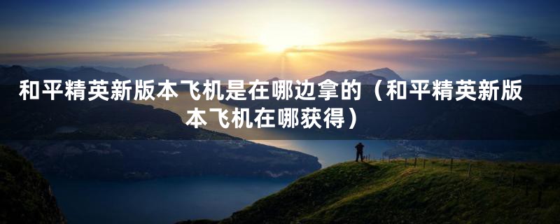 和平精英新版本飞机是在哪边拿的（和平精英新版本飞机在哪获得）