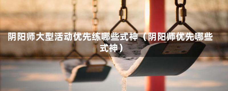 阴阳师大型活动优先练哪些式神（阴阳师优先哪些式神）