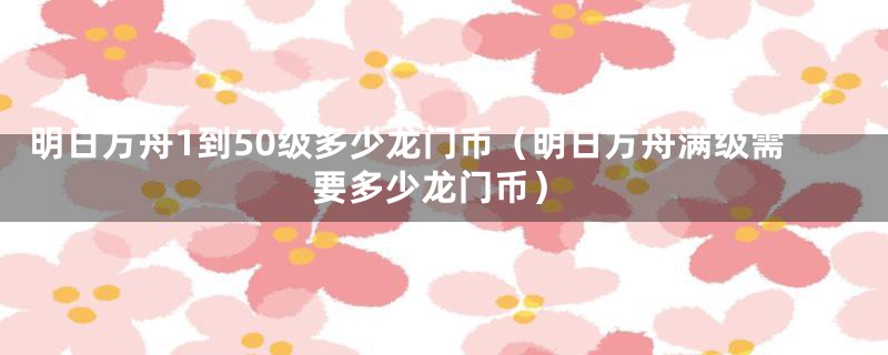 明日方舟1到50级多少龙门币（明日方舟满级需要多少龙门币）