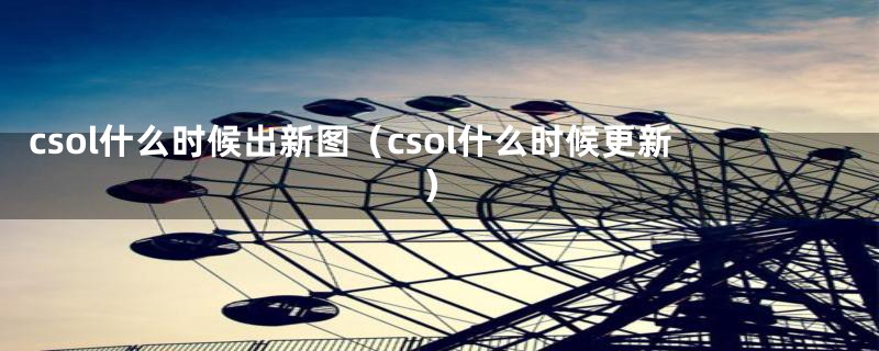 csol什么时候出新图（csol什么时候更新）