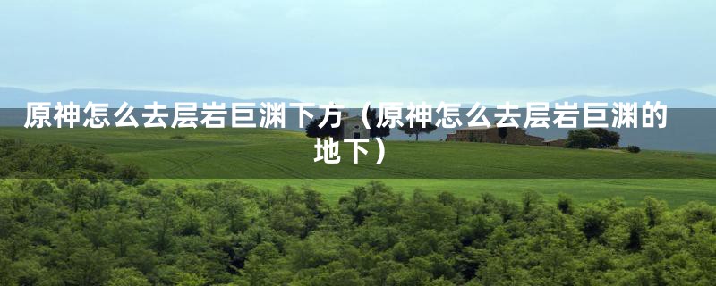 原神怎么去层岩巨渊下方（原神怎么去层岩巨渊的地下）