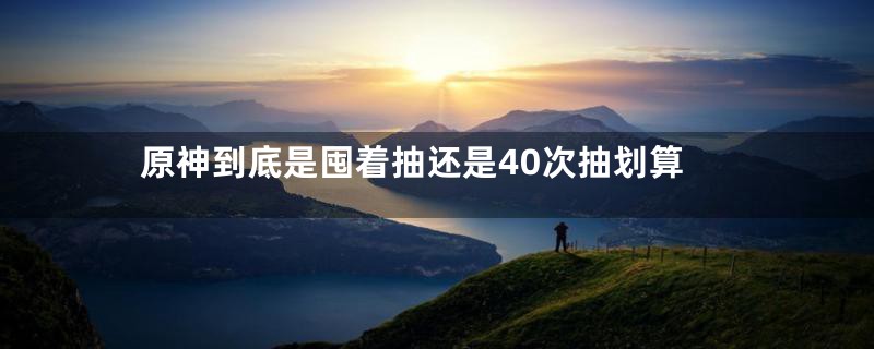 原神到底是囤着抽还是40次抽划算