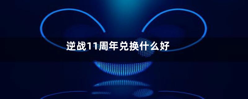 逆战11周年兑换什么好