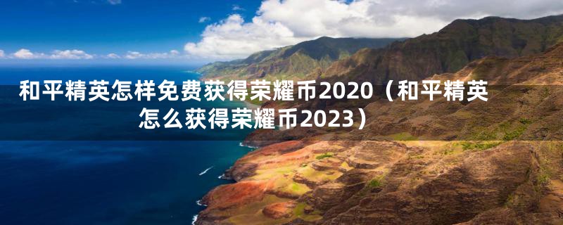 和平精英怎样免费获得荣耀币2020（和平精英怎么获得荣耀币2023）