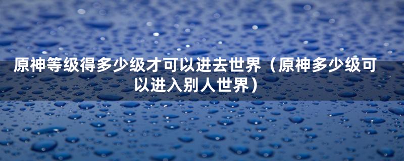 原神等级得多少级才可以进去世界（原神多少级可以进入别人世界）