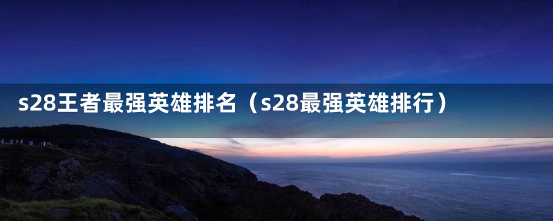 s28王者最强英雄排名（s28最强英雄排行）