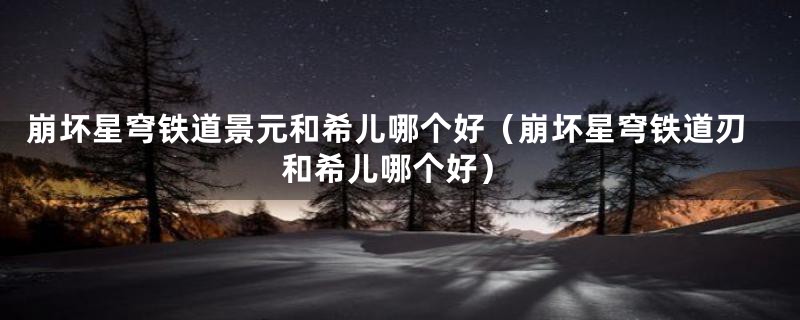 崩坏星穹铁道景元和希儿哪个好（崩坏星穹铁道刃和希儿哪个好）