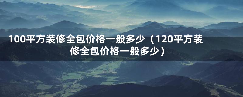 100平方装修全包价格一般多少（120平方装修全包价格一般多少）