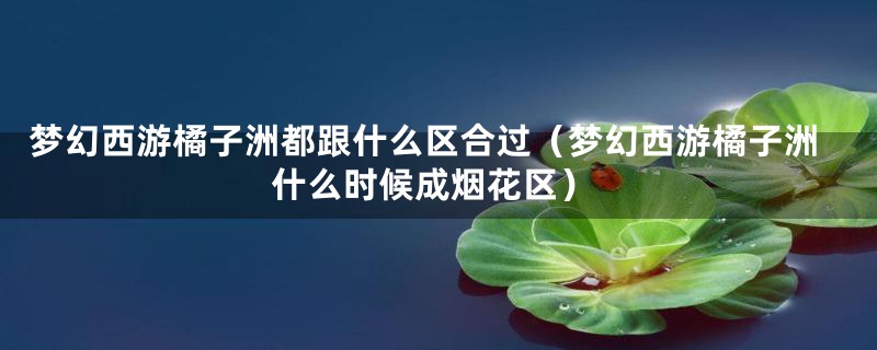 梦幻西游橘子洲都跟什么区合过（梦幻西游橘子洲什么时候成烟花区）