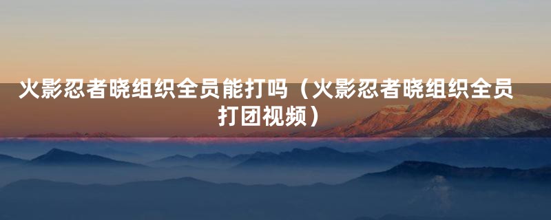 火影忍者晓组织全员能打吗（火影忍者晓组织全员打团视频）