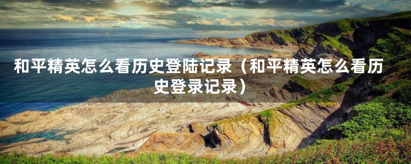 和平精英怎么看历史登陆记录（和平精英怎么看历史登录记录）