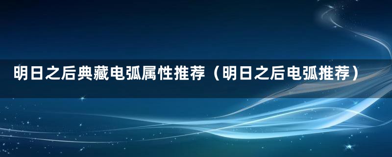 明日之后典藏电弧属性推荐（明日之后电弧推荐）