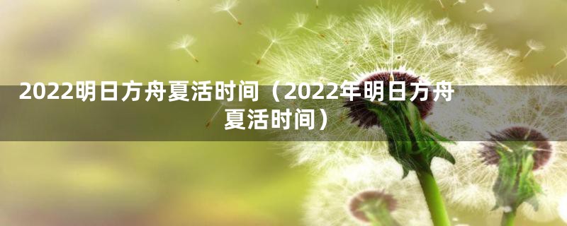 2022明日方舟夏活时间（2022年明日方舟夏活时间）