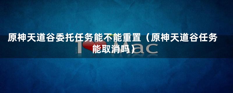 原神天道谷委托任务能不能重置（原神天道谷任务能取消吗）