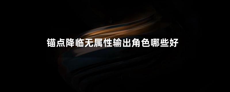 锚点降临无属性输出角色哪些好