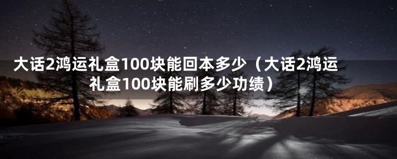 大话2鸿运礼盒100块能回本多少（大话2鸿运礼盒100块能刷多少功绩）