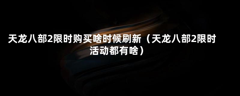 天龙八部2限时购买啥时候刷新（天龙八部2限时活动都有啥）