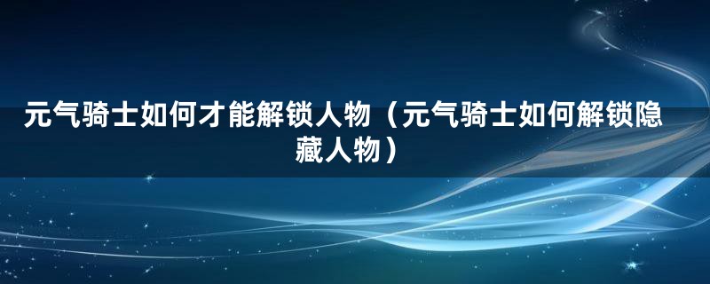 元气骑士如何才能解锁人物（元气骑士如何解锁隐藏人物）