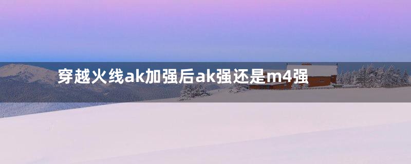 穿越火线ak加强后ak强还是m4强