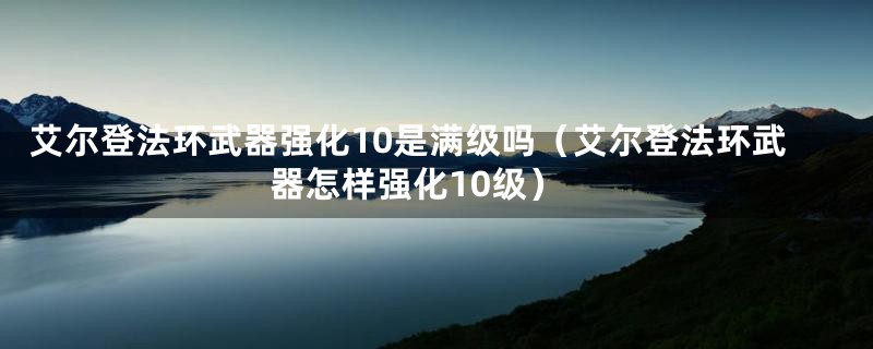 艾尔登法环武器强化10是满级吗（艾尔登法环武器怎样强化10级）