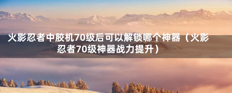 火影忍者中胶机70级后可以解锁哪个神器（火影忍者70级神器战力提升）