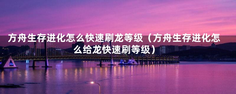 方舟生存进化怎么快速刷龙等级（方舟生存进化怎么给龙快速刷等级）