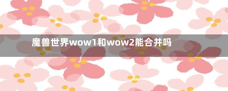 魔兽世界wow1和wow2能合并吗