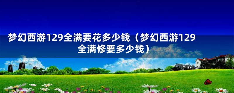 梦幻西游129全满要花多少钱（梦幻西游129全满修要多少钱）