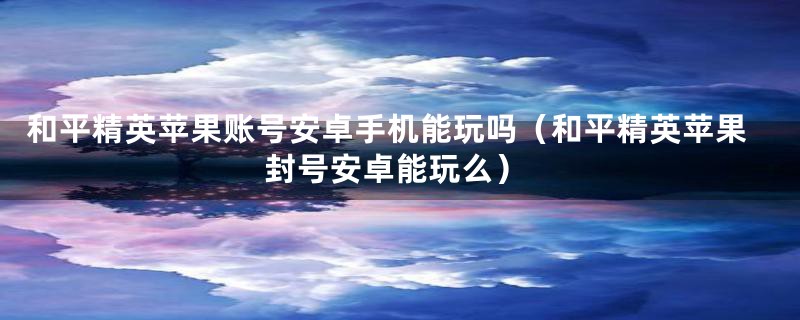 和平精英苹果账号安卓手机能玩吗（和平精英苹果封号安卓能玩么）