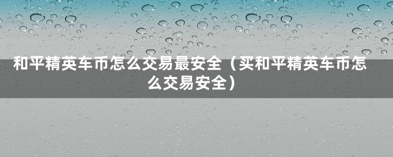 和平精英车币怎么交易最安全（买和平精英车币怎么交易安全）