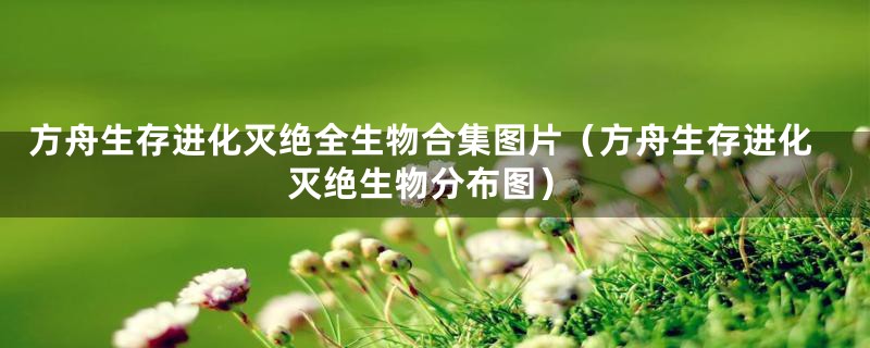 方舟生存进化灭绝全生物合集图片（方舟生存进化灭绝生物分布图）