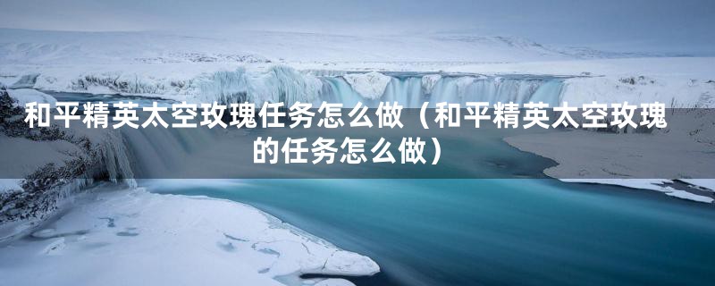 和平精英太空玫瑰任务怎么做（和平精英太空玫瑰的任务怎么做）