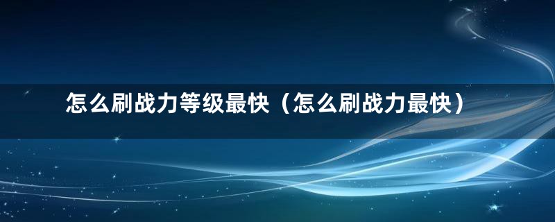 怎么刷战力等级最快（怎么刷战力最快）