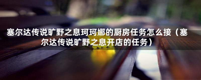 塞尔达传说旷野之息珂珂娜的厨房任务怎么接（塞尔达传说旷野之息开店的任务）