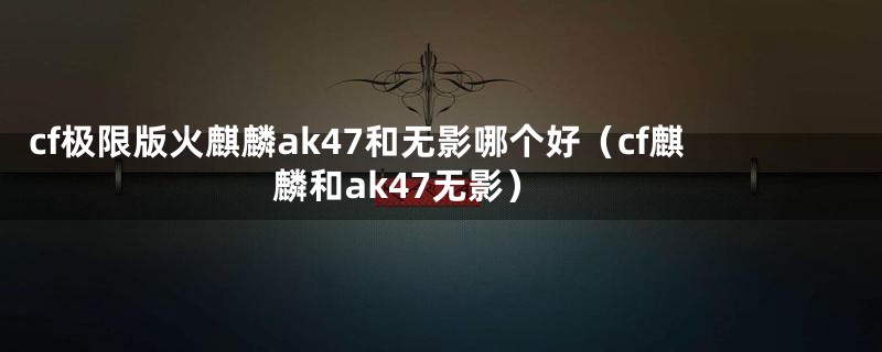 cf极限版火麒麟ak47和无影哪个好（cf麒麟和ak47无影）