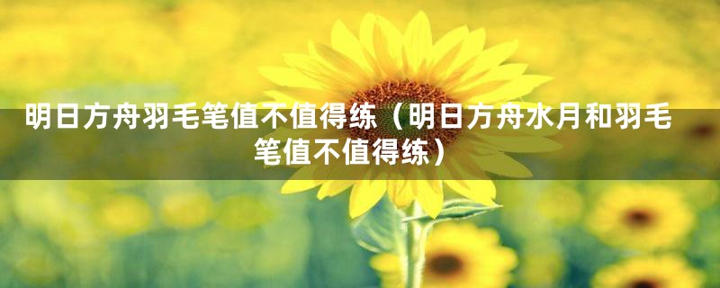 明日方舟羽毛笔值不值得练（明日方舟水月和羽毛笔值不值得练）