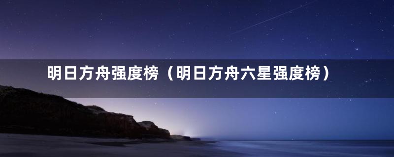 明日方舟强度榜（明日方舟六星强度榜）