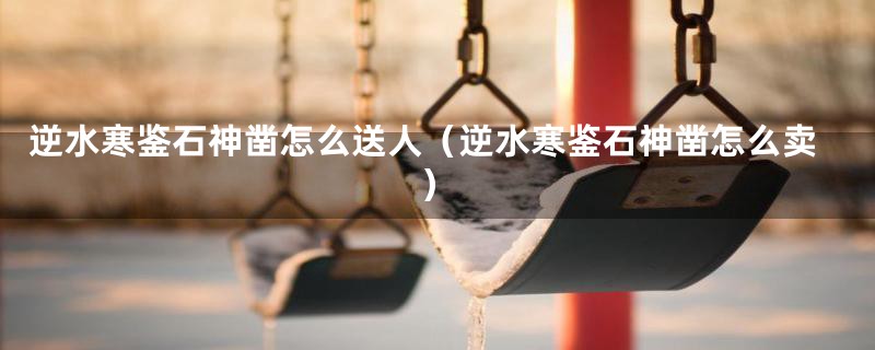 逆水寒鉴石神凿怎么送人（逆水寒鉴石神凿怎么卖）