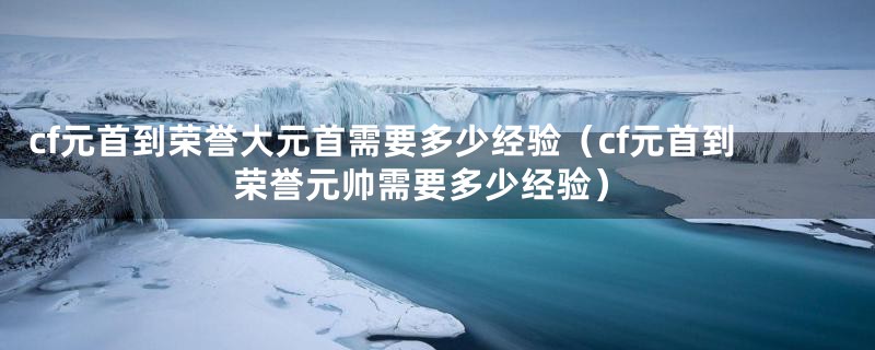 cf元首到荣誉大元首需要多少经验（cf元首到荣誉元帅需要多少经验）