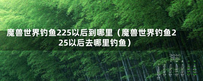 魔兽世界钓鱼225以后到哪里（魔兽世界钓鱼225以后去哪里钓鱼）