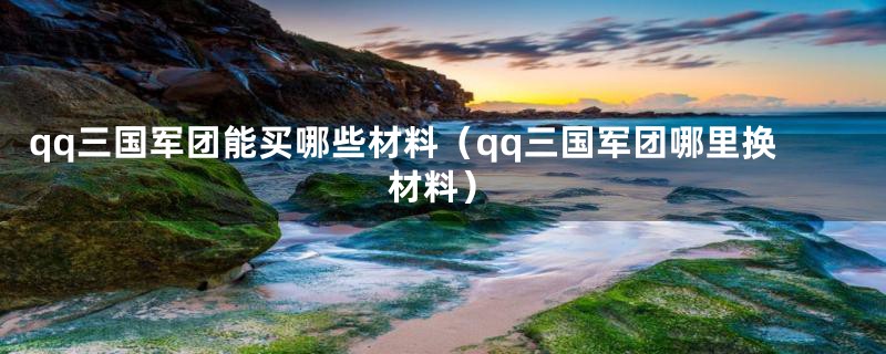 qq三国军团能买哪些材料（qq三国军团哪里换材料）