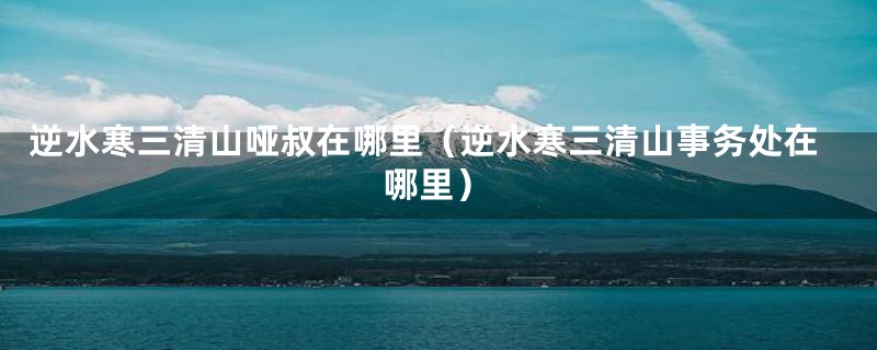 逆水寒三清山哑叔在哪里（逆水寒三清山事务处在哪里）