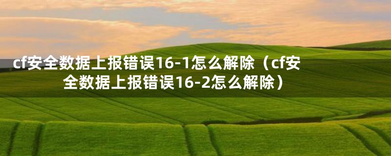 cf安全数据上报错误16-1怎么解除（cf安全数据上报错误16-2怎么解除）