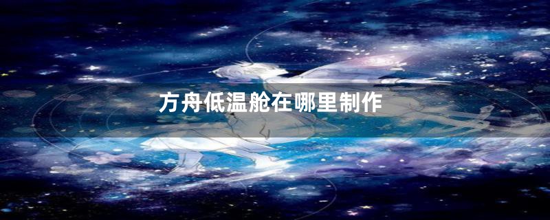 方舟低温舱在哪里制作