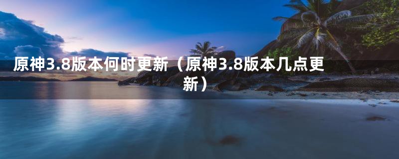 原神3.8版本何时更新（原神3.8版本几点更新）