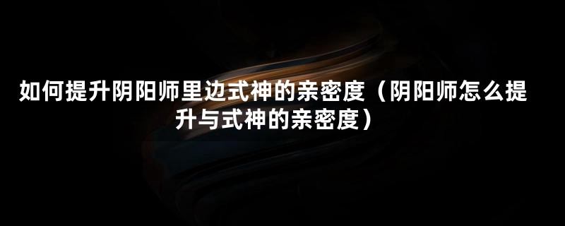 如何提升阴阳师里边式神的亲密度（阴阳师怎么提升与式神的亲密度）