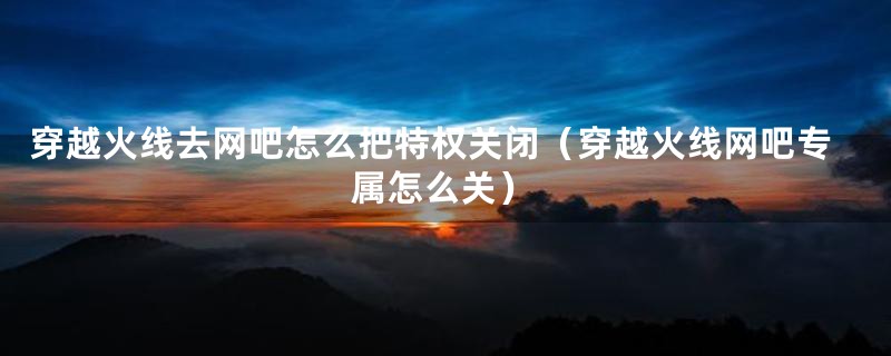 穿越火线去网吧怎么把特权关闭（穿越火线网吧专属怎么关）